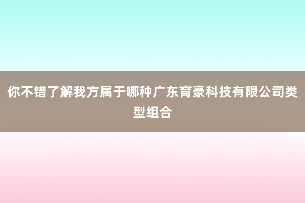 你不错了解我方属于哪种广东育豪科技有限公司类型组合