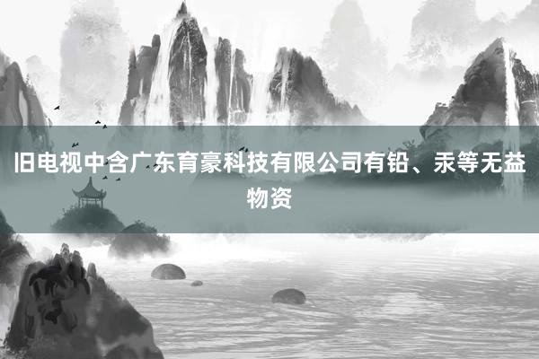旧电视中含广东育豪科技有限公司有铅、汞等无益物资