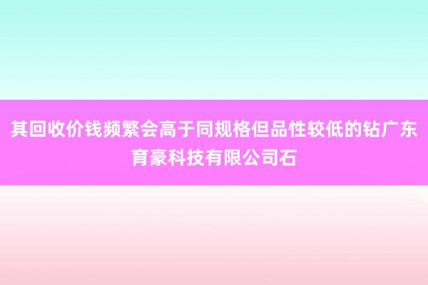 其回收价钱频繁会高于同规格但品性较低的钻广东育豪科技有限公司石