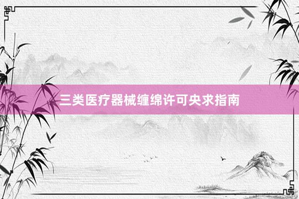 三类医疗器械缠绵许可央求指南