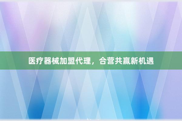 医疗器械加盟代理，合营共赢新机遇